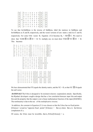 To see that InvSubBytes is the inverse of SubBytes, label the matrices in SubBytes and
InvSubBytes as X and B, respectively, and the vector versions of con- stants c and d as C and D,
respectively. For some 8-bit vector B, Equation (5.2) becomes B¿ = XB Ⓧ C. We need to
show that Y(XB Ⓧ C) Ⓧ D = B. To multiply out, we must show YXB Ⓧ YC Ⓧ D = B.
This becomes
We have demonstrated that YX equals the identity matrix, and the YC = D, so that YC Ⓧ D equals
the null vector.
RATIONALE The S-box is designed to be resistant to known cryptanalytic attacks. Specifically,
the Rijndael developers sought a design that has a low correlation between input bits and output
bits and the property that the output is not a linear mathematical function of the input [DAEM01].
The nonlinearity is due to the use of the multiplicative inverse.
In addition, the constant in Equation (5.1) was chosen so that the S-box has no fixed points
[S-box(a) = a] and no “opposite fixed points” [S-box(a) = Bar a], where Bar a is the bitwise
complement of a.
Of course, the S-box must be invertible, that is, IS-box[S-box(a)] = a.
 