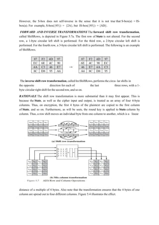 However, the S-box does not self-inverse in the sense that it is not true that S-box(a) = IS-
box(a). For example, S-box({95}) = {2A}, but IS-box({95}) = {AD}.
FORWARD AND INVERSE TRANSFORMATIONS The forward shift row transformation,
called ShiftRows, is depicted in Figure 5.7a. The first row of State is not altered. For the second
row, a 1-byte circular left shift is performed. For the third row, a 2-byte circular left shift is
performed. For the fourth row, a 3-byte circular left shift is performed. The following is an example
of ShiftRows.
The inverse shift row transformation,called InvShiftRows,performs the circu- lar shifts in
the opposite direction for each of the last three rows, with a 1-
byte circular right shift for the second row,and so on.
RATIONALE The shift row transformation is more substantial than it may first appear. This is
because the State, as well as the cipher input and output, is treated as an array of four 4-byte
columns. Thus, on encryption, the first 4 bytes of the plaintext are copied to the first column
of State, and so on. Furthermore, as will be seen, the round key is applied to State column by
column. Thus, a row shift moves an individual byte from one column to another, which is a linear
distance of a multiple of 4 bytes. Also note that the transformation ensures that the 4 bytes of one
column are spread out to four different columns. Figure 5.4 illustrates the effect.
 