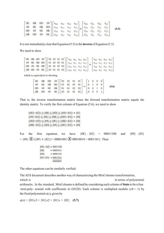 It isnot immediatelyclearthatEquation(5.5)istheinverse ofEquation (5.3).
We need to show
That is, the inverse transformation matrix times the forward transformation matrix equals the
identity matrix. To verify the first column of Equation (5.6), we need to show
For the first equation, we have {0E} . {02} = 00011100 and {09} . {03}
= {09} Ⓧ ({09} # {02}) = 00001001 Ⓧ 00010010 = 00011011. Then
The other equations can be similarly verified.
TheAES document describes another way of characterizing the MixColumns transformation,
which is in terms of polynomial
arithmetic. In the standard, MixColumnsisdefinedbyconsideringeachcolumnofStatetobeafour
-termpoly- nomial with coefficients in GF(28). Each column is multiplied modulo (x4 + 1) by
thefixedpolynomiala(x),givenby
a(x) = {03}x3 + {01}x2 + {01}x + {02} (5.7)
 