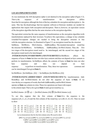 2.10 AES IMPLEMENTATION
As was mentioned, the AES decryption cipher is not identical to the encryption cipher (Figure 5.3).
That is, the sequence of transformations for decryption differs
from that for encryption,although the form of the key schedules for encryption and decryption is the
same. This has the disadvantage that two separate software or firmware modules are needed for
applications that require both encryption and decryption. There is, however, an equivalent version
of the decryption algorithm that has the same structure as the encryption algorithm.
The equivalent version has the same sequence of transformations as the encryption algorithm (with
transformations replaced by their inverses). Toachieve this equivalence, a change in key schedule
isneeded.Two separate changes are needed to bring the decryption structure in line
with the encryption structure.As illustrated in Figure 5.3, an encryption round has the structure
SubBytes, ShiftRows, MixColumns, AddRoundKey. The standard decryption round has
the structure InvShiftRows, InvSubBytes, AddRoundKey, InvMixColumns. Thus, the first
two stages of the decryption round need to be interchanged, and the second two stages of the
decryption round need to be interchanged.
INTERCHANGING INVSHIFTROWS AND INVSUBBYTES InvShiftRows affects the
sequence of bytes in State but does not alter byte contents and does not depend on byte contents to
perform its transformation. InvSubBytes affects the contents of bytes in State but does not alter
byte sequence and does not depend on byte
sequence to perform its transformation. Thus, these two operations commute and
can be interchanged.ForagivenStateSi,
InvShiftRows [InvSubBytes (Si)] = InvSubBytes [InvShiftRows (Si)]
INTERCHANGING ADDROUNDKEY AND INVMIXCOLUMNS The transformations Add-
RoundKey and InvMixColumns do not alter the sequence of bytes in State. If we
viewthekeyasasequenceofwords,thenbothAddRoundKeyandInvMixColumns
operate on State one column at a time.These two operations are linear with respect
to thecolumninput.That is,for agivenStateSi anda given roundkeywj,
InvMixColumns (Si Ⓧ wj) = [InvMixColumns (Si)] Ⓧ [InvMixColumns (wj)]
To see this, suppose that the first column of State Si is the sequence is the
sequence (y0, y1, y2, y3) and the first column of the round key wj is (k0, k1, k2, k3). Then we need
to show
 