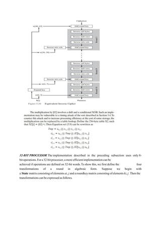 32-BIT PROCESSOR The implementation described in the preceding subsection uses only 8-
bitoperations.Fora32-bitprocessor,amoreefficientimplementationcanbe
achieved if operations are defined on 32-bit words.Toshow this,we first define the four
transformations of a round in algebraic form. Suppose we begin with
a State matrixconsistingofelementsai, j andaroundkeymatrixconsistingofelementski,j. Thenthe
transformationscanbeexpressedasfollows.
 