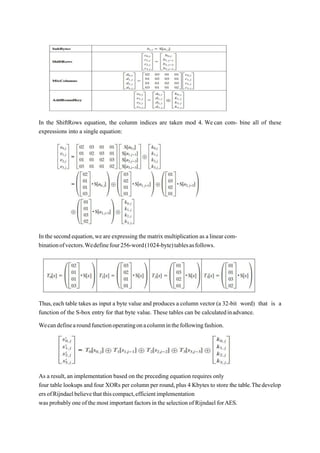 In the ShiftRows equation, the column indices are taken mod 4. Wecan com- bine all of these
expressions into a single equation:
In the second equation,weare expressing the matrix multiplication as a linear com-
binationofvectors.Wedefinefour256-word(1024-byte)tablesasfollows.
Thus,each table takes as input a byte value and produces a column vector (a 32-bit word) that is a
function of the S-box entry for that byte value. These tables can be calculatedinadvance.
Wecandefinearoundfunctionoperatingonacolumninthefollowingfashion.
As a result,an implementation based on the preceding equation requires only
four table lookups and four XORs per column per round,plus 4 Kbytes to store the table.Thedevelop
ersofRijndaelbelievethatthiscompact,efficientimplementation
was probablyoneof the most important factorsin theselection ofRijndael forAES.
 