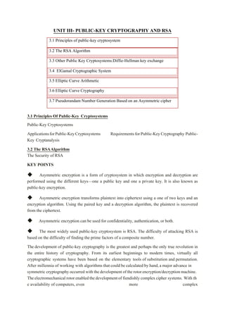UNIT III- PUBLIC-KEY CRYPTOGRAPHY AND RSA
3.1 Principles of public-key cryptosystem
3.2 The RSA Algorithm
3.3 Other Public Key Cryptosystems:Diffie-Hellman key exchange
3.4 ElGamal Cryptographic System
3.5 Elliptic Curve Arithmetic
3.6 Elliptic Curve Cryptography
3.7 Pseudorandam Number Generation Based on an Asymmetric cipher
3.1 Principles Of Public-Key Cryptosystems
Public-Key Cryptosystems
ApplicationsforPublic-KeyCryptosystems Requirements forPublic-KeyCryptography Public-
Key Cryptanalysis
3.2 The RSAAlgorithm
The Security of RSA
KEY POINTS
◆ Asymmetric encryption is a form of cryptosystem in which encryption and decryption are
performed using the different keys—one a public key and one a private key. It is also known as
public-key encryption.
◆ Asymmetric encryption transforms plaintext into ciphertext using a one of two keys and an
encryption algorithm. Using the paired key and a decryption algorithm, the plaintext is recovered
from the ciphertext.
◆ Asymmetric encryption can be used for confidentiality, authentication, or both.
◆ The most widely used public-key cryptosystem is RSA. The difficulty of attacking RSA is
based on the difficulty of finding the prime factors of a composite number.
The development of public-key cryptography is the greatest and perhaps the only true revolution in
the entire history of cryptography. From its earliest beginnings to modern times, virtually all
cryptographic systems have been based on the elementary tools of substitution and permutation.
After millennia of working with algorithms that could be calculated by hand,a major advance in
symmetric cryptography occurred with the development of the rotor encryption/decryption machine.
Theelectromechanical rotor enabled the developmentof fiendishly complex cipher systems. With th
e availability of computers, even more complex
 