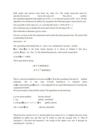 Both sender and receiver must know the value of n. The sender knows the value of e,
and only the receiver knows the value of d. Thus, this is a public-
key encryption algorithm with a public key of PU ={e,n} and a private key of PR ={d,n}. For this
algorithm to be satisfactory for public-key encryption, the following require- ments must be met.
1.It is possible to find values of e, d, n such that Med mod n = M for all M < n.
2.It is relativelyeasy to calculate Me mod n and Cd mod n for all values of M < n.
3.It is infeasible to determine d given e and n.
For now, we focus on the first requirement and consider the other questions later. We need to find
a relationship of the form
Med mod n = M
The preceding relationship holds if e and d are multiplicative inverses modulo
ϕ(n), where ϕ(n) is the Euler totient function. It is shown in Chapter 8 that for p,
q prime, ϕ (pq) = (p - 1)(q - 1). The relationship between e and d can be expressed as
ed mod ϕ(n) = 1 (9.1)
Thisisequivalenttosaying
That is,e and d are multiplicative inverses mod ϕ(n).Note that,according to the rules of modular
arithmetic, this is true only if d (and therefore e) is relatively prime
to ϕ(n).Equivalently,gcd(ϕ(n),d) = 1.See Appendix 9A for a proof that Equation (9.1) satisfies the
requirementforRSA.
Weare now ready to state the RSA scheme.The ingredients are the following:
p, q,two prime numbers (private,chosen)
n = pq (public, calculated)
e, with gcd(ϕ(n), e) = 1; 1 < e < ϕ(n) (public, chosen)
d K e-1 (mod ϕ(n)) (private, calculated)
The private key consists of {d, n} and the public key consists of {e, n}.Suppose that user A has
published its public key and that user B wishes to send the message M to A. Then B
calculates C = Me mod n and transmits C. On receipt of this cipher- text, user A decrypts by
calculating M = Cd mod n.
 