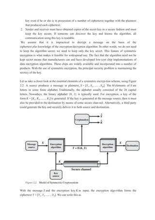 key even if he or she is in possession of a number of ciphertexts together with the plaintext
that produced each ciphertext.
2. Sender and receiver must have obtained copies of the secret key in a secure fashion and must
keep the key secure. If someone can discover the key and knows the algorithm, all
communication using this key is readable.
We assume that it is impractical to decrypt a message on the basis of the
ciphertext plus knowledge of the encryption/decryption algorithm. In other words, we do not need
to keep the algorithm secret; we need to keep only the key secret. This feature of symmetric
encryption is what makes it feasible for widespread use. The fact that the algorithm need not be
kept secret means that manufacturers can and have developed low-cost chip implementations of
data encryption algorithms. These chips are widely available and incorporated into a number of
products. With the use of symmetric encryption, the principal security problem is maintaining the
secrecy of the key.
Let us take a closer look at the essential elements of a symmetric encryp-tion scheme, using Figure
2.2. A source produces a message in plaintext, X = [X1, X2, ..... , XM]. The M elements of X are
letters in some finite alphabet. Traditionally, the alphabet usually consisted of the 26 capital
letters. Nowadays, the binary alphabet {0, 1} is typically used. For encryption, a key of the
form K = [K1, K2, ..... , KJ] is generated. If the key is generated at the message source, then it must
also be provided to the destination by means of some secure chan-nel. Alternatively, a third party
could generate the key and securely deliver it to both source and destination.
With the message X and the encryption key K as input, the encryption algo-rithm forms the
ciphertext Y = [Y1, Y2, ..... , YN]. We can write this as
 