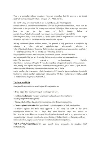 This is a somewhat tedious procedure. However, remember that this process is performed
relatively infrequently: only when a new pair (PU, PR) is needed.
It is worth noting how many numbers are likely to be rejected before a prime
numberisfound.Aresultfromnumbertheory,knownastheprimenumbertheorem, states that the
primes near N are spaced on the average one every (ln N) integers. Thus, on average, one would
have to test on the order of ln(N) integers before a
prime is found.Actually,because all even integers can be immediately rejected,the
correct figure is ln(N)/2. For example, if a prime on the order of magnitude of 2200 were sought,
then about ln(2200)/2 = 70 trials would be needed to find a prime.
Having determined prime numbers p and q, the process of key generation is completed by
selecting a value of e and calculating d or, alternatively, selecting a
value of d and calculating e.Assuming the former,then we need to select an e such that gcd(f(n), e)
= 1 and then calculate d K e-1 (mod f(n)). Fortunately, there is a
singlealgorithmthatwill,atthesametime,calculatethegreatestcommondivisorof
two integers and,if the gcdis 1,determine the inverseof one of the integers modulo the
other. The algorithm, referred to as the extended Euclid’s
algorithm, is explained in Chapter 4.Thus,the procedure is to generate a series of random num-
bers, testing each against f(n) until a number relatively prime to f(n) is found. Again,we can
ask the question:How many random numbers must we test to find a
usable number, that is, a number relatively prime to f(n)? It can be shown easily that the probabi
lity that two random numbers are relatively prime is about 0.6;thus, very few tests would be needed
to find a suitable integer (see Problem 8.2).
The Security of RSA
Four possible approaches to attacking the RSA algorithm are
• Brute force: This involves trying all possible private keys.
• Mathematicalattacks:Thereareseveralapproaches,allequivalentineffortto
factoring theproductof two primes.
• Timingattacks:Thesedependontherunningtimeofthedecryptionalgorithm.
• Chosenciphertextattacks:ThistypeofattackexploitspropertiesoftheRSA algorithm.
The defense against the brute-force approach is the same for RSA as for other
cryptosystems, namely, to use a large key space. Thus, the larger the number of
bits in d, the better. However, because the calculations involved, both in key generation and in
encryption/decryption,are complex,the larger the size of the key,the slower thesystemwillrun.
Inthissubsection,weprovideanoverviewofmathematicalandtimingattacks.
THE FACTORING PROBLEM We can identify three approaches to attacking RSA
mathematically.
 