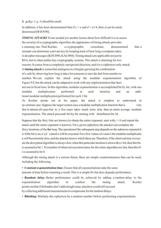 3. gcd(p-1,q-1)shouldbesmall.
In addition,it has been demonstrated that if e < n and d < n1/4, then d can be easily
determined[WIEN90].
TIMING ATTACKS If one needed yet another lesson about how difficult it is to assess
the securityof acryptographic algorithm,theappearance oftimingattacksprovides
a stunning one. Paul Kocher, a cryptographic consultant, demonstrated that a
snooper can determine a private key by keeping track of how long a computer takes
todeciphermessages[KOCH96,KALI96b].Timingattacksareapplicablenotjustto
RSA,but to other public-key cryptography systems.This attack is alarming for two
reasons:Itcomesfromacompletelyunexpecteddirection,anditisaciphertext-only attack.
Atimingattackissomewhatanalogoustoaburglarguessingthecombination
of asafebyobservinghowlong it takesforsomeone toturn the dial fromnumberto
number. Wecan explain the attack using the modular exponentiation algorithm of
Figure 9.8,but theattack can be adapted towork withany implementation that does
not run in fixed time.In this algorithm,modular exponentiation is accomplished bit by bit, with one
modular multiplication performed at each iteration and an addi-
tional modular multiplication performed for each 1 bit.
As Kocher points out in his paper, the attack is simplest to understand in
an extremecase.Supposethe targetsystemusesamodularmultiplicationfunctionthatis very
fast in almost all cases but in a few cases takes much more time than an entire average modular
exponentiation. The attack proceeds bit-by-bit starting with theleftmost bit,bk.
Suppose that the first j bits are known (to obtain the entire exponent, start with j = 0 and repeat the
attack until the entire exponent is known). For a given ciphertext,theattackercancompletethe
firstjiterationsoftheforloop.Theoperationofthesubsequentstepdependsontheunknownexponentb
it.Ifthebitisset,d ;(d´ a)modnwillbeexecuted.Forafewvaluesofaandd,themodularmultiplicatio
nwillbeextremelyslow,andtheattackerknowswhichtheseare.Therefore,iftheobservedtime toexec
utethedecryptionalgorithmisalwaysslowwhenthisparticulariterationisslowwitha1bit,thenthisbit
isassumedtobe1.Ifanumberofobservedexecutiontimesfor theentirealgorithmare fast,thenthisbi
t isassumedtobe0.
Although the timing attack is a serious threat, there are simple countermeasures that can be used,
including the following.
• Constantexponentiationtime:Ensurethatallexponentiationstakethesame
amount of time before returning a result.This is a simple fix but does degrade performance.
• Random delay: Better performance could be achieved by adding a random delay to the
exponentiation algorithm to confuse the timing attack. Kocher
pointsoutthatifdefendersdon’taddenoughnoise,attackerscouldstillsucceed
bycollectingadditionalmeasurementstocompensatefortherandomdelays.
• Blinding: Multiply the ciphertext by a random number before performing exponentiation.
 