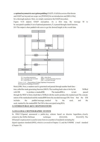 asoptimalasymmetricencryptionpadding(OAEP).Afulldiscussionofthethreats
and OAEP are beyond our scope;see [POIN02] for an introduction and [BELL94a]
for a thorough analysis.Here,we simply summarize the OAEPprocedure.
Figure 9.10 depicts OAEP encryption. As a first step, the message M to
be encryptedispadded.Asetofoptionalparameters,P,ispassedthroughahashfunction,
H.8 The output is then padded with zeros to get the desired length in the overall data
block (DB).Next,a random seed is generated and passed through another hash func-
tion,calledthemaskgeneratingfunction(MGF).Theresultinghashvalueisbit-by-bit XORed
with DB to produce a maskedDB. The maskedDB is in turn passed
through theMGFto formahashthatisXORedwiththeseedtoproducethemaskedseed.The concate
nationofthemaskedseedandthemaskedDBformstheencodedmessageEM. Note that the EM
includes the padded message, masked by the seed, and the
seed, maskedby the maskedDB.TheEM isthenencryptedusingRSA.
3.3 OTHER PUBLIC-KEY CRYPTOSYSTEMS
3.4 ELGAMAL CRYPTOGRAPHIC SYSTEM
In 1984,T.Elgamal announced a public-key scheme based on discrete logarithms, closely
related to the Diffie-Hellman technique [ELGA84, ELGA85]. The
ElGamal2 cryptosystemisusedinsomeforminanumberofstandardsincludingthe
digital signature standard (DSS), which is covered in Chapter 13,and the S/MIME e-mail standard
(Chapter18).
 