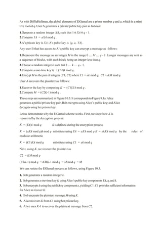 As with DiffieHellman, the global elements of ElGamal are a prime number q and a,which is a primi
tive root of q.UserA generates a private/public key pair as follows:
1.Generate a random integer XA, such that 1 6 XA 6 q - 1.
2.Compute YA = aXA mod q.
3.A’sprivate key is XA; A’spubic key is {q, a, YA}.
Any user B that has access to A’s public key can encrypt a message as follows:
1. Represent the message as an integer M in the range 0 „ M „ q - 1. Longer messages are sent as
a sequence of blocks, with each block being an integer less thanq.
2.Choose a random integer k such that 1 „ k „ q - 1.
3.Compute a one-time key K = (YA)k mod q.
4.EncryptM asthepairof integers (C1, C2) where C1 = ak mod q; C2 = KM mod q
User A recovers the plaintext as follows:
1.Recover the key by computing K = (C1)XA mod q .
2.Compute M = (C2K-1) mod q .
ThesestepsaresummarizedinFigure10.3.ItcorrespondstoFigure9.1a:Alice
generatesapublic/privatekeypair;BobencryptsusingAlice’spublickey;andAlice
decryptsusingherprivatekey.
Let us demonstrate why the ElGamal scheme works.First, we show how K is
recoveredby thedecryption process:
K = (YA)k mod q Kis defined during the encryption process
K = (aXA mod q)k mod q substitute using YA = aXA mod q K = akXA mod q by the rules of
modular arithmetic
K = (C1)XA mod q substitute using C1 = ak mod q
Next, using K, we recover the plaintext as
C2 = KM mod q
(C2K-1) mod q = KMK-1 mod q = M mod q = M
We can restate the ElGamal process as follows, using Figure 10.3.
1. Bob generates a random integer k.
2. Bobgeneratesaone-timekeyK usingAlice’spublic-keycomponentsYA,q,andk.
3. Bobencryptskusingthepublickeycomponenta,yieldingC1.C1providessufficientinformation
forAlicetorecoverK.
4. BobencryptstheplaintextmessageMusingK.
5. AlicerecoversKfromC1 usingherprivatekey.
6. Alice uses K-1 to recover the plaintext message from C2.
 