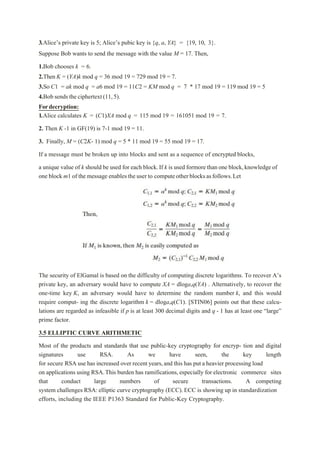 3.Alice’s private key is 5; Alice’s pubic key is {q, a, YA} = {19, 10, 3}.
Suppose Bob wants to send the message with the value M = 17. Then,
1.Bob chooses k = 6.
2.Then K = (YA)k mod q = 36 mod 19 = 729 mod 19 = 7.
3.So C1 = ak mod q = a6 mod 19 = 11C2 = KM mod q = 7 * 17 mod 19 = 119 mod 19 = 5
4.Bob sends theciphertext(11,5).
Fordecryption:
1.Alice calculates K = (C1)XA mod q = 115 mod 19 = 161051 mod 19 = 7.
2. Then K -1 in GF(19) is 7-1 mod 19 = 11.
3. Finally, M = (C2K- 1) mod q = 5 * 11 mod 19 = 55 mod 19 = 17.
If a message must be broken up into blocks and sent as a sequence of encrypted blocks,
a unique value of k should be used for each block.If k is used formore than one block,knowledge of
one block m1 of the message enables the user to computeotherblocksasfollows.Let
The security of ElGamal is based on the difficulty of computing discrete logarithms. To recover A’s
private key, an adversary would have to compute XA = dloga,q(YA) . Alternatively, to recover the
one-time key K, an adversary would have to determine the random number k, and this would
require comput- ing the discrete logarithm k = dloga,q(C1). [STIN06] points out that these calcu-
lations are regarded as infeasible if p is at least 300 decimal digits and q - 1 has at least one “large”
prime factor.
3.5 ELLIPTIC CURVE ARITHMETIC
Most of the products and standards that use public-key cryptography for encryp- tion and digital
signatures use RSA. As we have seen, the key length
for secure RSA use has increased over recent years,and this has put a heavier processing load
on applications using RSA.This burden has ramifications,especially for electronic commerce sites
that conduct large numbers of secure transactions. A competing
system challenges RSA:elliptic curve cryptography (ECC). ECC is showing up in standardization
efforts, including the IEEE P1363 Standard for Public-Key Cryptography.
 