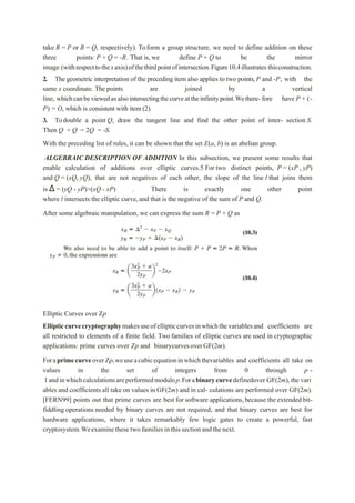 take R = P or R = Q, respectively). Toform a group structure, we need to define addition on these
three points: P + Q = -R. That is, we define P + Q to be the mirror
image (withrespecttothexaxis)ofthethirdpointofintersection.Figure10.4illustrates thisconstruction.
2. The geometric interpretation of the preceding item also applies to two points,P and -P, with the
same x coordinate. The points are joined by a vertical
line, whichcanbeviewedasalsointersectingthecurveattheinfinitypoint.Wethere- fore have P + (-
P) = O, which is consistent with item (2).
3. Todouble a point Q, draw the tangent line and find the other point of inter- section S.
Then Q + Q = 2Q = -S.
With the preceding list of rules, it can be shown that the set E(a, b) is an abelian group.
ALGEBRAIC DESCRIPTION OF ADDITION In this subsection, we present some results that
enable calculation of additions over elliptic curves.5 For two distinct points, P = (xP , yP)
and Q = (xQ, yQ), that are not negatives of each other, the slope of the line l that joins them
is Δ = (yQ - yP)>(xQ - xP) . There is exactly one other point
where l intersects the elliptic curve,and that is the negative of the sum of P and Q.
After some algebraic manipulation, we can express the sum R = P + Q as
Elliptic Curves over Zp
Ellipticcurvecryptographymakesuseofellipticcurvesinwhichthevariablesand coefficients are
all restricted to elements of a finite field. Two families of elliptic curves are used in cryptographic
applications: prime curves over Zp and binarycurvesoverGF(2m).
ForaprimecurveoverZp,weuseacubicequationinwhichthevariables and coefficients all take on
values in the set of integers from 0 through p -
1andinwhichcalculationsareperformedmodulop.Forabinarycurvedefinedover GF(2m),the vari
ables and coefficients all take on values in GF(2m) and in cal- culations are performed over GF(2m).
[FERN99] points out that prime curves are best for software applications,because the extended bit-
fiddling operations needed by binary curves are not required; and that binary curves are best for
hardware applications, where it takes remarkably few logic gates to create a powerful, fast
cryptosystem.Weexaminethese twofamiliesinthissectionandthenext.
 