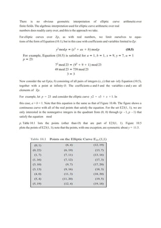 There is no obvious geometric interpretation of elliptic curve arithmeticover
finite fields.The algebraic interpretation used for elliptic curve arithmetic over real
numbers does readily carry over,and this is the approach we take.
For elliptic curves over Zp, as with real numbers, we limit ourselves to equa-
tions of the form of Equation (10.1),but in this case with coefficients and variables limited toZp:
Now consider the set Ep(a, b) consisting of all pairs of integers (x, y) that sat- isfy Equation (10.5),
together with a point at infinity O. The coefficients a and b and the variables x and y are all
elements of Zp.
For example, let p = 23 and consider the elliptic curve y2 = x3 + x + 1. In
this case, a = b = 1. Note that this equation is the same as that of Figure 10.4b. The figure shows a
continuous curve with all of the real points that satisfy the equation. For the set E23(1, 1), we are
only interested in the nonnegative integers in the quadrant from (0, 0) through (p - 1, p - 1) that
satisfy the equation mod
p. Table 10.1 lists the points (other than O) that are part of E23(1, 1). Figure 10.5
plots the points of E23(1, 1);note that the points,with one exception,are symmetric about y = 11.5.
 