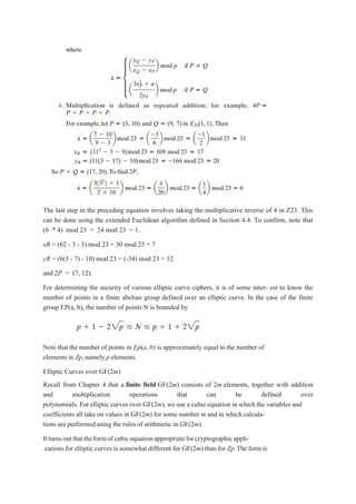 The last step in the preceding equation involves taking the multiplicative inverse of 4 in Z23. This
can be done using the extended Euclidean algorithm defined in Section 4.4. To confirm, note that
(6 * 4) mod 23 = 24 mod 23 = 1.
xR = (62 - 3 - 3) mod 23 = 30 mod 23 = 7
yR = (6(3 - 7) - 10) mod 23 = (-34) mod 23 = 12
and 2P = (7, 12).
For determining the security of various elliptic curve ciphers, it is of some inter- est to know the
number of points in a finite abelian group defined over an elliptic curve. In the case of the finite
group EP(a, b), the number of points N is bounded by
Note that the number of points in Ep(a, b) is approximately equal to the number of
elements in Zp,namely p elements.
Elliptic Curves over GF(2m)
Recall from Chapter 4 that a finite field GF(2m) consists of 2m elements, together with addition
and multiplication operations that can be defined over
polynomials. For elliptic curves over GF(2m),we use a cubic equation in which the variables and
coefficients all take on values in GF(2m) for some number m and in which calcula-
tions are performed using the rules of arithmetic in GF(2m).
Itturnsoutthattheformofcubicequationappropriateforcryptographicappli-
cations for elliptic curves is somewhat different for GF(2m) than for Zp.The form is
 