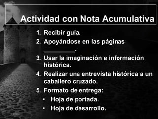 Actividad con Nota Acumulativa
1. Recibir guía.
2. Apoyándose en las páginas
_________.
3. Usar la imaginación e información
histórica.
4. Realizar una entrevista histórica a un
caballero cruzado.
5. Formato de entrega:
• Hoja de portada.
• Hoja de desarrollo.

 