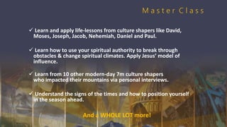  Learn and apply life-lessons from culture shapers like David,
Moses, Joseph, Jacob, Nehemiah, Daniel and Paul.
 Learn how to use your spiritual authority to break through
obstacles & change spiritual climates. Apply Jesus’ model of
influence.
 Learn from 10 other modern-day 7m culture shapers
who impacted their mountains via personal interviews.
 Understand the signs of the times and how to position yourself
in the season ahead.
And a WHOLE LOT more!
M a s t e r C l a s s
 