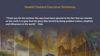 Hewlitt Packard Executive Testimony
“Thank you for the seminar. My eyes have been opened to the fact that our mission
on the earth is to give God the glory (like Daniel) by being problem solvers, prophets
and influencers in the world.” - Dale
 