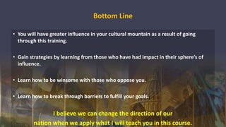 Bottom Line
• You will have greater influence in your cultural mountain as a result of going
through this training.
• Gain strategies by learning from those who have had impact in their sphere’s of
influence.
• Learn how to be winsome with those who oppose you.
• Learn how to break through barriers to fulfill your goals.
I believe we can change the direction of our
nation when we apply what I will teach you in this course.
 