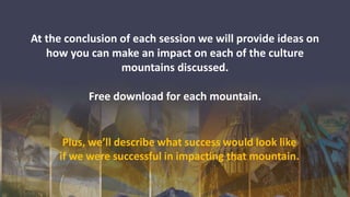 At the conclusion of each session we will provide ideas on
how you can make an impact on each of the culture
mountains discussed.
Free download for each mountain.
Plus, we’ll describe what success would look like
if we were successful in impacting that mountain.
 