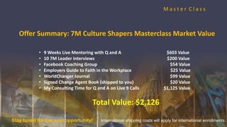 M a s t e r C l a s s
• 9 Weeks Live Mentoring with Q and A $603 Value
• 10 7M Leader interviews $200 Value
• Facebook Coaching Group $54 Value
• Employers Guide to Faith in the Workplace $25 Value
• WorldChanger Journal $99 Value
• Signed Change Agent Book (shipped to you) $20 Value
• My Consulting Time for Q and A on Live 9 Calls $1,125 Value
Total Value: $2,126
Offer Summary: 7M Culture Shapers Masterclass Market Value
Stay tuned for low cost opportunity! International shipping costs will apply for international enrollments.
 