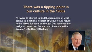 There was a tipping point in
our culture in the 1960s
“If I were to attempt to find the beginning of what I
believe is a national neglect of God, I would return
to the 1960s. It seems as though God removed the
hedge of protection from around America in that
decade.” - Dr. Henry Blackaby
 