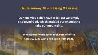 Deuteronomy 28 – Blessing & Cursing
Our enemies didn’t have to kill us; we simply
disobeyed God, which entitled our enemies to
take our mountains.
Why George Washington took oath of office
April 30, 1789 with Bible verse from Dt 28.
 