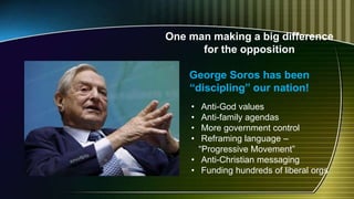 One man making a big difference
for the opposition
George Soros has been
“discipling” our nation!
• Anti-God values
• Anti-family agendas
• More government control
• Reframing language –
“Progressive Movement”
• Anti-Christian messaging
• Funding hundreds of liberal orgs
 