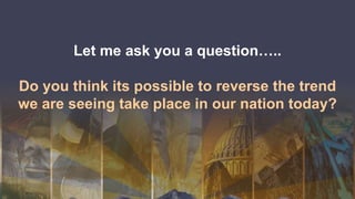 Let me ask you a question…..
Do you think its possible to reverse the trend
we are seeing take place in our nation today?
 