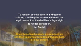 To reclaim society back to a Kingdom
culture, it will require us to understand the
legal reason that the devil has a legal right
to hinder our nation.
i.e. Daniel
Once these legal reasons are removed we
can then implement Kingdom influence back
into our culture.
 