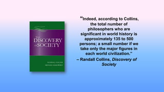 “Indeed, according to Collins,
the total number of
philosophers who are
significant in world history is
approximately 135 to 500
persons; a small number if we
take only the major figures in
each world civilization.”
– Randall Collins, Discovery of
Society
 