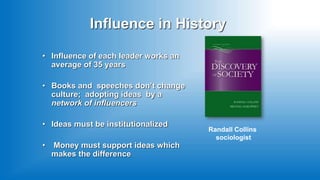 Influence in History
• Influence of each leader works an
average of 35 years
• Books and speeches don’t change
culture; adopting ideas by a
network of influencers
• Ideas must be institutionalized
• Money must support ideas which
makes the difference
Randall Collins
sociologist
 