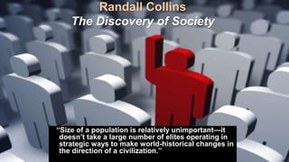 Randall Collins
The Discovery of Society
“Size of a population is relatively unimportant—it
doesn’t take a large number of elites operating in
strategic ways to make world-historical changes in
the direction of a civilization.”
 