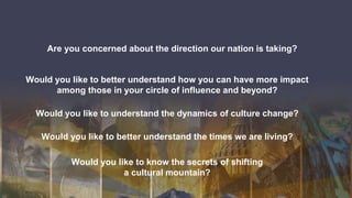Are you concerned about the direction our nation is taking?
Would you like to better understand how you can have more impact
among those in your circle of influence and beyond?
Would you like to understand the dynamics of culture change?
Would you like to better understand the times we are living?
Would you like to know the secrets of shifting
a cultural mountain?
 