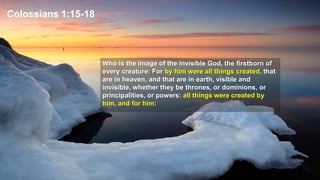 Colossians 1:15-18
Who is the image of the invisible God, the firstborn of
every creature: For by him were all things created, that
are in heaven, and that are in earth, visible and
invisible, whether they be thrones, or dominions, or
principalities, or powers: all things were created by
him, and for him:
 