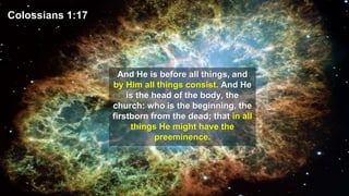 Colossians 1:17
And He is before all things, and
by Him all things consist. And He
is the head of the body, the
church: who is the beginning, the
firstborn from the dead; that in all
things He might have the
preeminence.
 