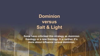Dominion
versus
Salt & Light
Some have criticized this strategy as dominion
theology or a new theology. It is neither. It’s
more about influence versus dominion.
 