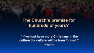 The Church’s premise for
hundreds of years?
“If we just have more Christians in the
culture the culture will be transformed.”
Nigeria
 