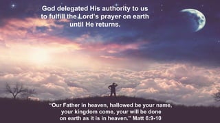 God delegated His authority to us
to fulfill the Lord’s prayer on earth
until He returns.
“Our Father in heaven, hallowed be your name,
your kingdom come, your will be done
on earth as it is in heaven.” Matt 6:9-10
 