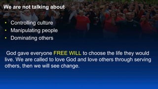 We are not talking about
• Controlling culture
• Manipulating people
• Dominating others
God gave everyone FREE WILL to choose the life they would
live. We are called to love God and love others through serving
others, then we will see change.
 
