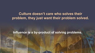 Culture doesn’t care who solves their
problem, they just want their problem solved.
Influence is a by-product of solving problems.
 