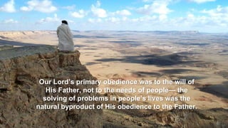 Our Lord’s primary obedience was to the will of
His Father, not to the needs of people— the
solving of problems in people’s lives was the
natural byproduct of His obedience to the Father.
 