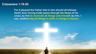 Colossians 1:19-20
For it pleased the Father that in him should all fullness
dwell; And, having made peace through the blood of his
cross, by him to reconcile all things unto himself; by him, I
say, whether they be things in earth, or things in heaven.
 