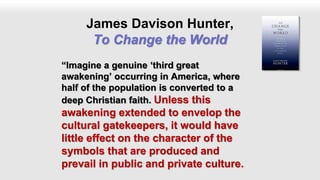 James Davison Hunter,
To Change the World
“Imagine a genuine ‘third great
awakening’ occurring in America, where
half of the population is converted to a
deep Christian faith. Unless this
awakening extended to envelop the
cultural gatekeepers, it would have
little effect on the character of the
symbols that are produced and
prevail in public and private culture.
 