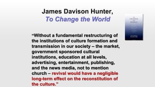 James Davison Hunter,
To Change the World
“Without a fundamental restructuring of
the institutions of culture formation and
transmission in our society – the market,
government sponsored cultural
institutions, education at all levels,
advertising, entertainment, publishing,
and the news media, not to mention
church – revival would have a negligible
long-term effect on the reconstitution of
the culture.”
 
