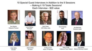 LOGO
10 Special Guest Interviews in Addition to the 9 Sessions
– Making it 19 Totals Sessions!
Each Interview - $20 value
Terry Botwick,
Hollywood Producer
Lance Wallnau
7M Expert
David Green,
CEO Hobby Lobby
David Oyelowo
Actor
Cindy Marks
Educator
Johnny Enlow
7M author
Dr Bruce Cook
Author, 8th Mountain
Karen Covell,
Hollywood Prayer Network
Ken Blanchard
Business Leader
Doug Napier
Alliance Defending Freedom
 