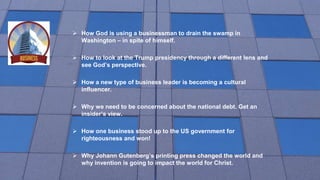  How God is using a businessman to drain the swamp in
Washington – in spite of himself.
 How to look at the Trump presidency through a different lens and
see God’s perspective.
 How a new type of business leader is becoming a cultural
influencer.
 Why we need to be concerned about the national debt. Get an
insider’s view.
 How one business stood up to the US government for
righteousness and won!
 Why Johann Gutenberg’s printing press changed the world and
why invention is going to impact the world for Christ.
 