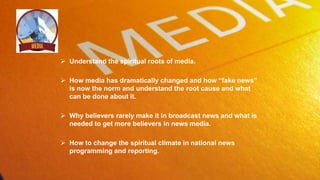  Understand the spiritual roots of media.
 How media has dramatically changed and how “fake news”
is now the norm and understand the root cause and what
can be done about it.
 Why believers rarely make it in broadcast news and what is
needed to get more believers in news media.
 How to change the spiritual climate in national news
programming and reporting.
 