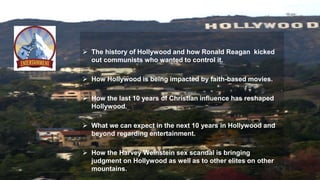 The history of Hollywood and how Ronald Reagan kicked
out communists who wanted to control it.
 How Hollywood is being impacted by faith-based movies.
 How the last 10 years of Christian influence has reshaped
Hollywood.
 What we can expect in the next 10 years in Hollywood and
beyond regarding entertainment.
 How the Harvey Weinstein sex scandal is bringing
judgment on Hollywood as well as to other elites on other
mountains.
 