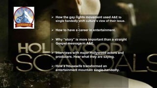  How the gay rights movement used A&E to
single handedly shift culture’s view of their issue.
 How to have a career in entertainment.
 Why “story” is more important than a straight
Gospel message in A&E.
 Interviews with major Hollywood actors and
producers. Hear what they are saying.
 How a housewife transformed an
entertainment mountain single-handedly.
 