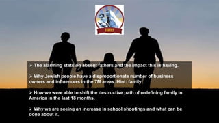  The alarming stats on absent fathers and the impact this is having.
 Why Jewish people have a disproportionate number of business
owners and influencers in the 7M areas. Hint: family
 How we were able to shift the destructive path of redefining family in
America in the last 18 months.
 Why we are seeing an increase in school shootings and what can be
done about it.
 