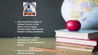  Hear from the founder of
Veritas Forums on the
status of Ivy League
schools today and how the
Gospel is being presented.
 Why America’s college
students can’t make
decisions on the simplest of
issues.
 Interview with an educator
making an impact
 